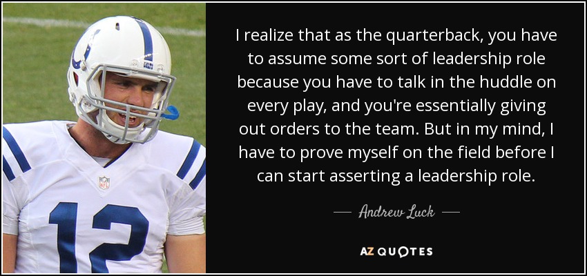 I realize that as the quarterback, you have to assume some sort of leadership role because you have to talk in the huddle on every play, and you're essentially giving out orders to the team. But in my mind, I have to prove myself on the field before I can start asserting a leadership role. - Andrew Luck
