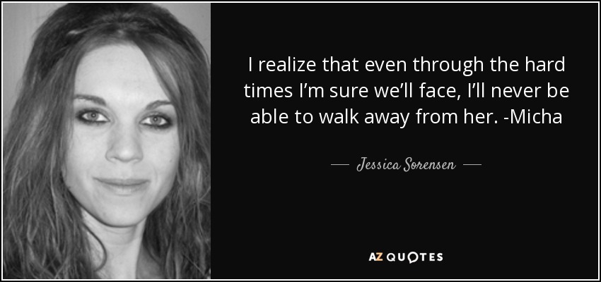I realize that even through the hard times I’m sure we’ll face, I’ll never be able to walk away from her. -Micha - Jessica Sorensen
