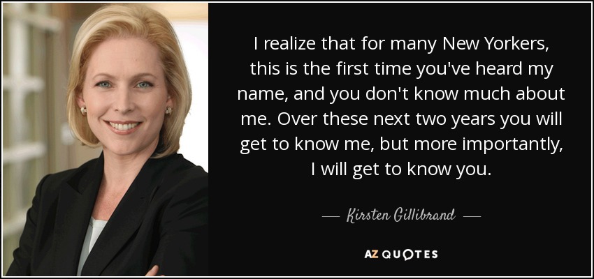 I realize that for many New Yorkers, this is the first time you've heard my name, and you don't know much about me. Over these next two years you will get to know me, but more importantly, I will get to know you. - Kirsten Gillibrand