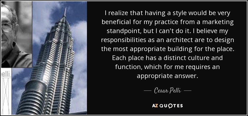 I realize that having a style would be very beneficial for my practice from a marketing standpoint, but I can't do it. I believe my responsibilities as an architect are to design the most appropriate building for the place. Each place has a distinct culture and function, which for me requires an appropriate answer. - Cesar Pelli