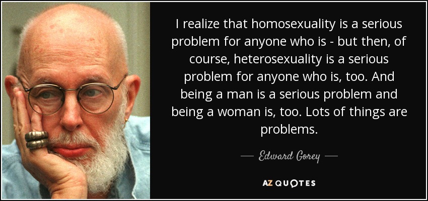 I realize that homosexuality is a serious problem for anyone who is - but then, of course, heterosexuality is a serious problem for anyone who is, too. And being a man is a serious problem and being a woman is, too. Lots of things are problems. - Edward Gorey
