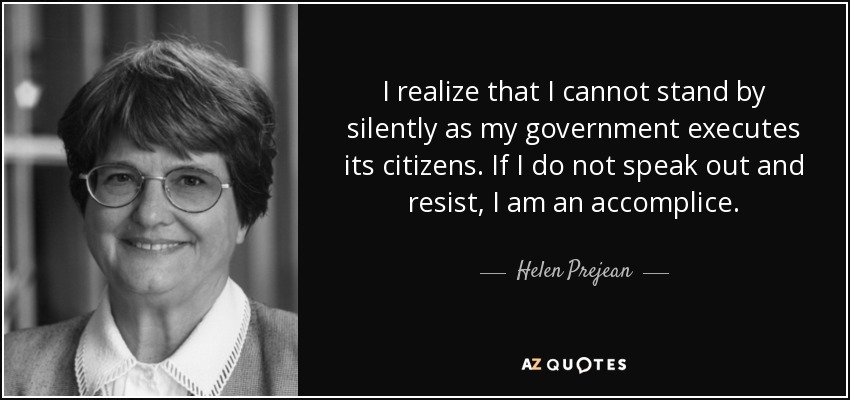 I realize that I cannot stand by silently as my government executes its citizens. If I do not speak out and resist, I am an accomplice. - Helen Prejean
