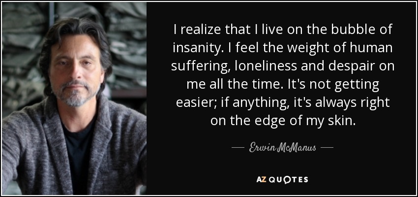I realize that I live on the bubble of insanity. I feel the weight of human suffering, loneliness and despair on me all the time. It's not getting easier; if anything, it's always right on the edge of my skin. - Erwin McManus