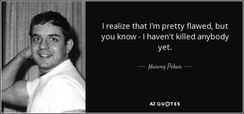 I realize that I'm pretty flawed, but you know - I haven't killed anybody yet. - Harvey Pekar