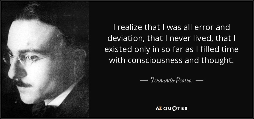 I realize that I was all error and deviation, that I never lived, that I existed only in so far as I filled time with consciousness and thought. - Fernando Pessoa