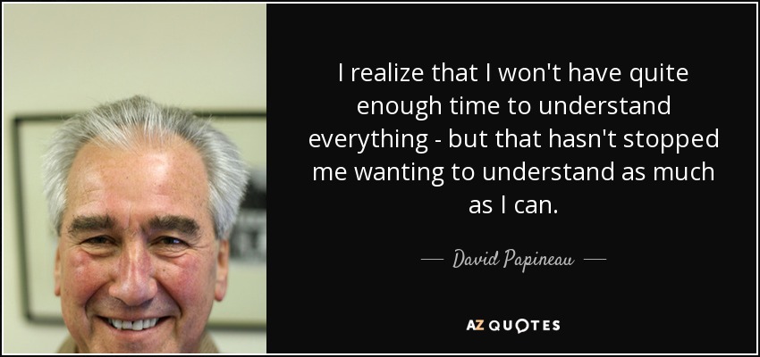 I realize that I won't have quite enough time to understand everything - but that hasn't stopped me wanting to understand as much as I can. - David Papineau