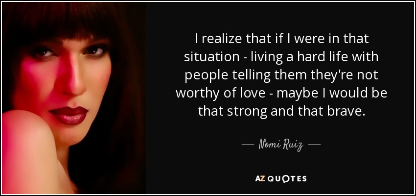 I realize that if I were in that situation - living a hard life with people telling them they're not worthy of love - maybe I would be that strong and that brave. - Nomi Ruiz