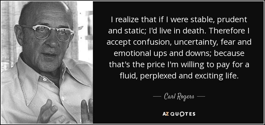 I realize that if I were stable, prudent and static; I'd live in death. Therefore I accept confusion, uncertainty, fear and emotional ups and downs; because that's the price I'm willing to pay for a fluid, perplexed and exciting life. - Carl Rogers