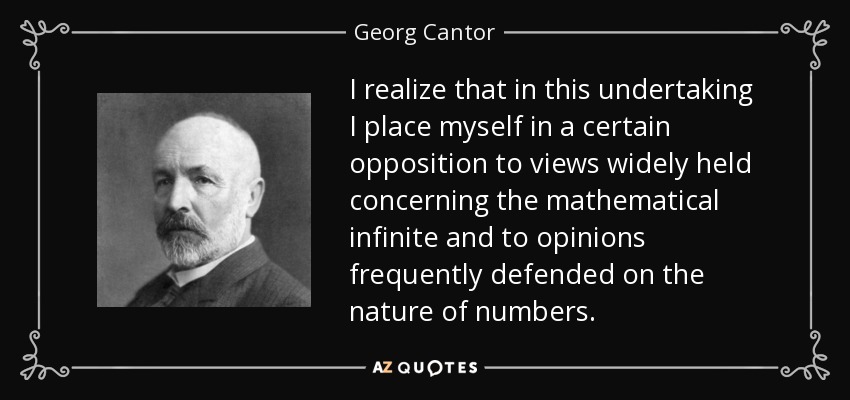 I realize that in this undertaking I place myself in a certain opposition to views widely held concerning the mathematical infinite and to opinions frequently defended on the nature of numbers. - Georg Cantor