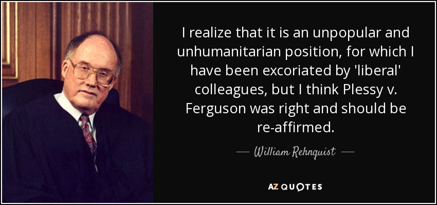 I realize that it is an unpopular and unhumanitarian position, for which I have been excoriated by 'liberal' colleagues, but I think Plessy v. Ferguson was right and should be re-affirmed. - William Rehnquist
