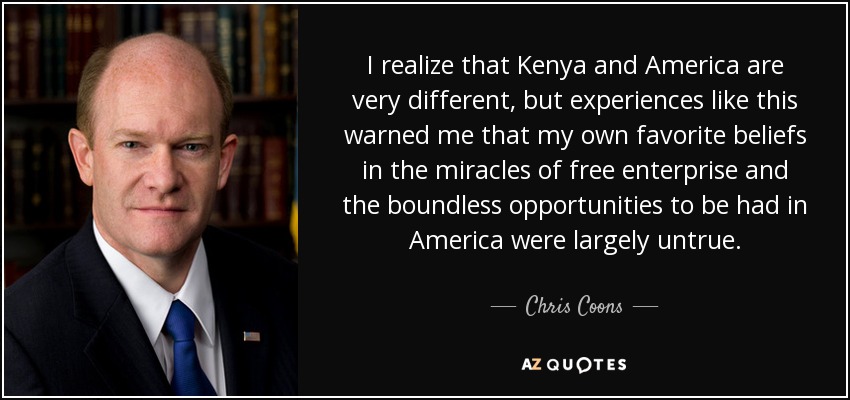 I realize that Kenya and America are very different, but experiences like this warned me that my own favorite beliefs in the miracles of free enterprise and the boundless opportunities to be had in America were largely untrue. - Chris Coons