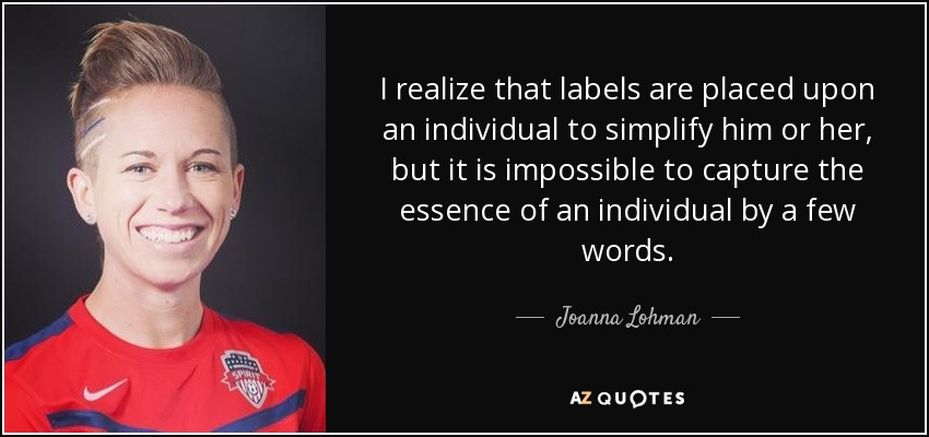 I realize that labels are placed upon an individual to simplify him or her, but it is impossible to capture the essence of an individual by a few words. - Joanna Lohman