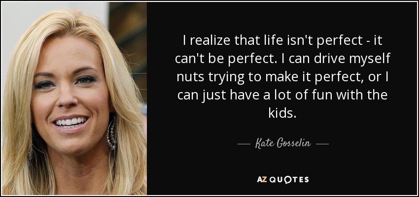 I realize that life isn't perfect - it can't be perfect. I can drive myself nuts trying to make it perfect, or I can just have a lot of fun with the kids. - Kate Gosselin