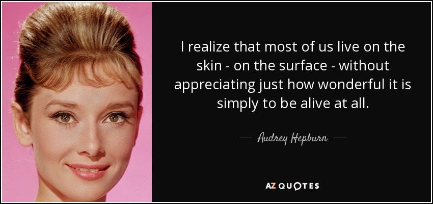 I realize that most of us live on the skin - on the surface - without appreciating just how wonderful it is simply to be alive at all. - Audrey Hepburn