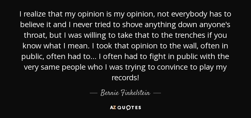 I realize that my opinion is my opinion, not everybody has to believe it and I never tried to shove anything down anyone's throat, but I was willing to take that to the trenches if you know what I mean. I took that opinion to the wall, often in public, often had to... I often had to fight in public with the very same people who I was trying to convince to play my records! - Bernie Finkelstein