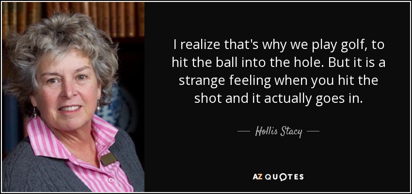 I realize that's why we play golf, to hit the ball into the hole. But it is a strange feeling when you hit the shot and it actually goes in. - Hollis Stacy