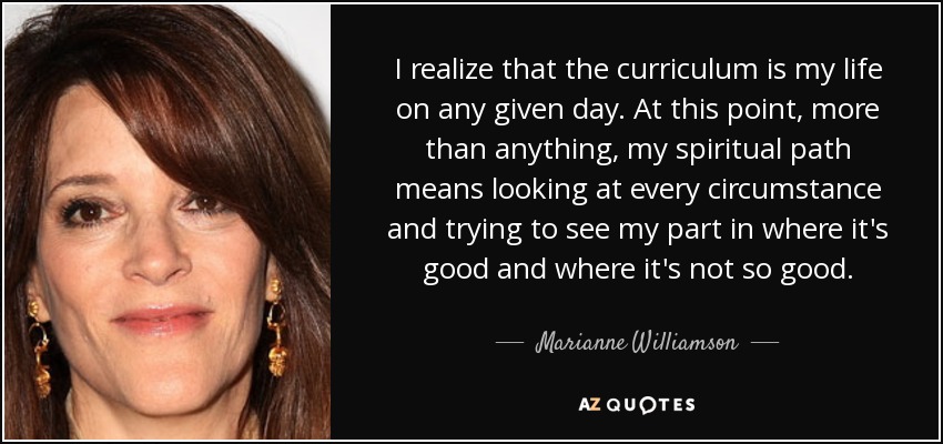I realize that the curriculum is my life on any given day. At this point, more than anything, my spiritual path means looking at every circumstance and trying to see my part in where it's good and where it's not so good. - Marianne Williamson