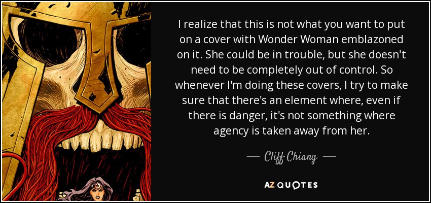 I realize that this is not what you want to put on a cover with Wonder Woman emblazoned on it. She could be in trouble, but she doesn't need to be completely out of control. So whenever I'm doing these covers, I try to make sure that there's an element where, even if there is danger, it's not something where agency is taken away from her. - Cliff Chiang