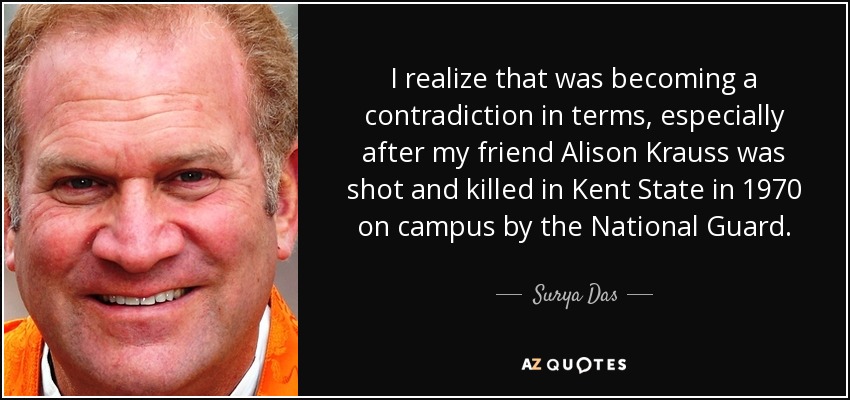 I realize that was becoming a contradiction in terms, especially after my friend Alison Krauss was shot and killed in Kent State in 1970 on campus by the National Guard. - Surya Das