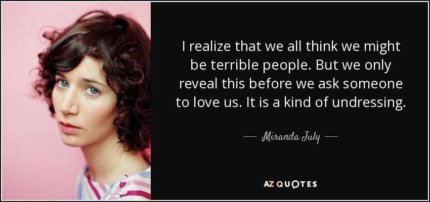 I realize that we all think we might be terrible people. But we only reveal this before we ask someone to love us. It is a kind of undressing. - Miranda July