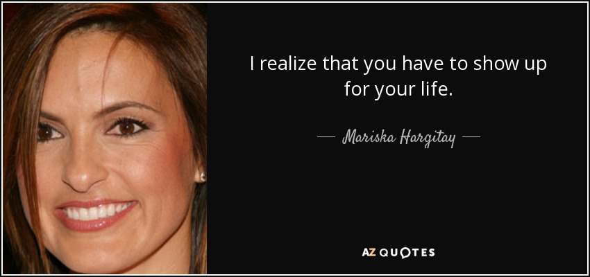 I realize that you have to show up for your life. - Mariska Hargitay
