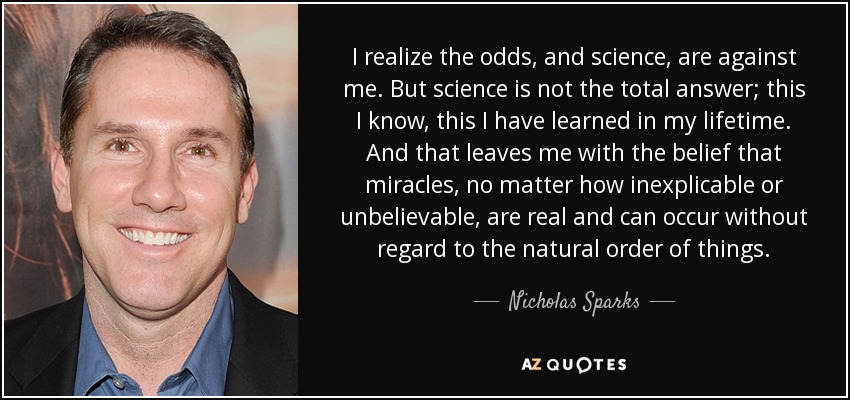 I realize the odds, and science, are against me. But science is not the total answer; this I know, this I have learned in my lifetime. And that leaves me with the belief that miracles, no matter how inexplicable or unbelievable, are real and can occur without regard to the natural order of things. - Nicholas Sparks
