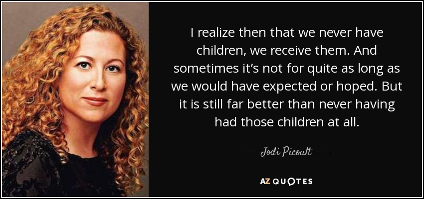 I realize then that we never have children, we receive them. And sometimes it’s not for quite as long as we would have expected or hoped. But it is still far better than never having had those children at all. - Jodi Picoult