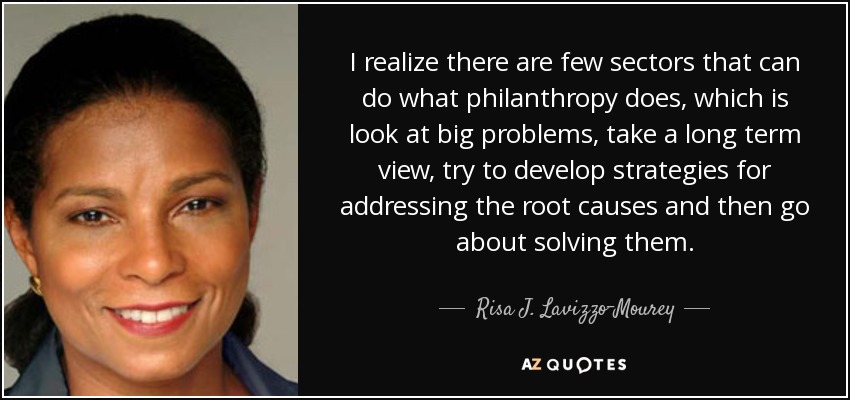 I realize there are few sectors that can do what philanthropy does, which is look at big problems, take a long term view, try to develop strategies for addressing the root causes and then go about solving them. - Risa J. Lavizzo-Mourey