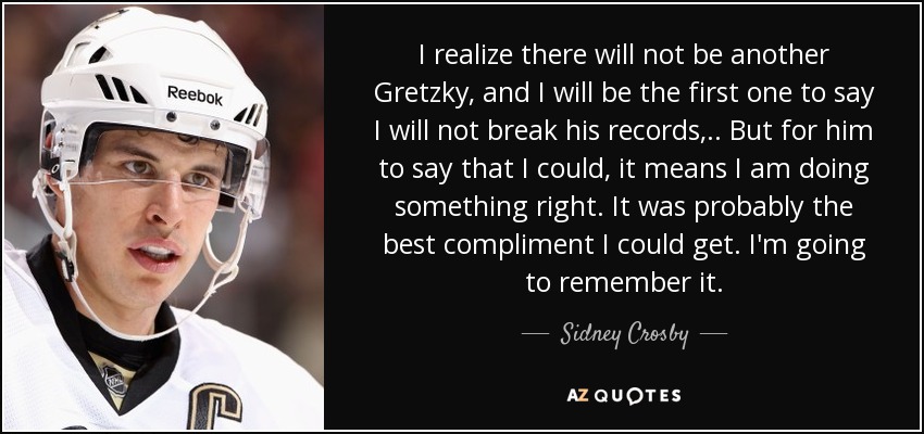 I realize there will not be another Gretzky, and I will be the first one to say I will not break his records, .. But for him to say that I could, it means I am doing something right. It was probably the best compliment I could get. I'm going to remember it. - Sidney Crosby