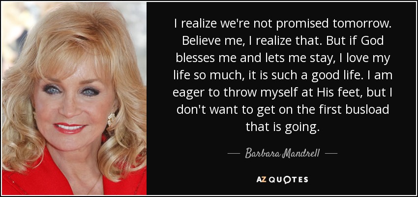 I realize we're not promised tomorrow. Believe me, I realize that. But if God blesses me and lets me stay, I love my life so much, it is such a good life. I am eager to throw myself at His feet, but I don't want to get on the first busload that is going. - Barbara Mandrell