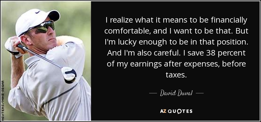 I realize what it means to be financially comfortable, and I want to be that. But I'm lucky enough to be in that position. And I'm also careful. I save 38 percent of my earnings after expenses, before taxes. - David Duval