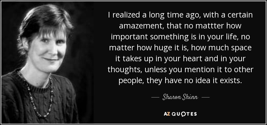 I realized a long time ago, with a certain amazement, that no mattter how important something is in your life, no matter how huge it is, how much space it takes up in your heart and in your thoughts, unless you mention it to other people, they have no idea it exists. - Sharon Shinn