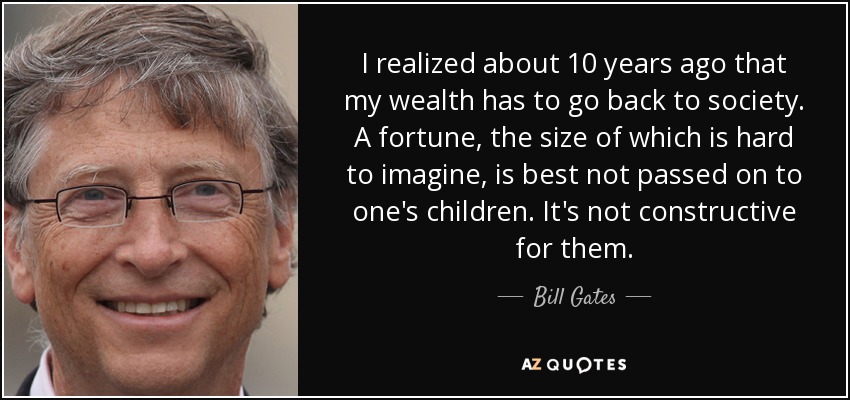 I realized about 10 years ago that my wealth has to go back to society. A fortune, the size of which is hard to imagine, is best not passed on to one's children. It's not constructive for them. - Bill Gates