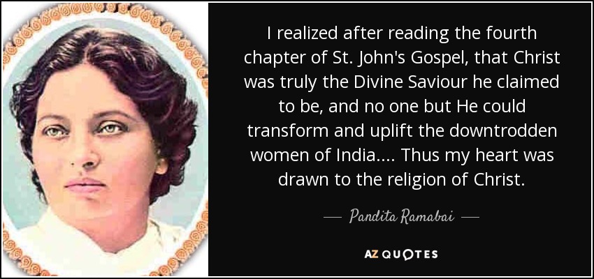 I realized after reading the fourth chapter of St. John's Gospel, that Christ was truly the Divine Saviour he claimed to be, and no one but He could transform and uplift the downtrodden women of India. ... Thus my heart was drawn to the religion of Christ. - Pandita Ramabai