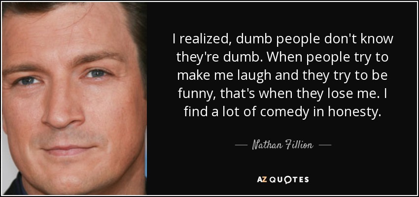 I realized, dumb people don't know they're dumb. When people try to make me laugh and they try to be funny, that's when they lose me. I find a lot of comedy in honesty. - Nathan Fillion