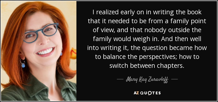 I realized early on in writing the book that it needed to be from a family point of view, and that nobody outside the family would weigh in. And then well into writing it, the question became how to balance the perspectives; how to switch between chapters. - Mary Kay Zuravleff