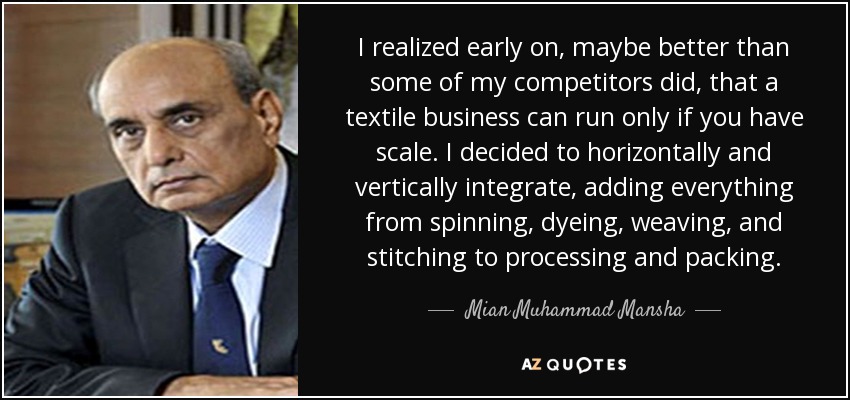 I realized early on, maybe better than some of my competitors did, that a textile business can run only if you have scale. I decided to horizontally and vertically integrate, adding everything from spinning, dyeing, weaving, and stitching to processing and packing. - Mian Muhammad Mansha
