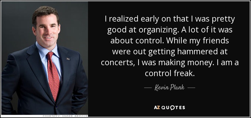 I realized early on that I was pretty good at organizing. A lot of it was about control. While my friends were out getting hammered at concerts, I was making money. I am a control freak. - Kevin Plank