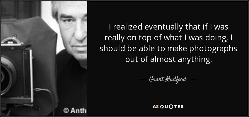 I realized eventually that if I was really on top of what I was doing, I should be able to make photographs out of almost anything. - Grant Mudford