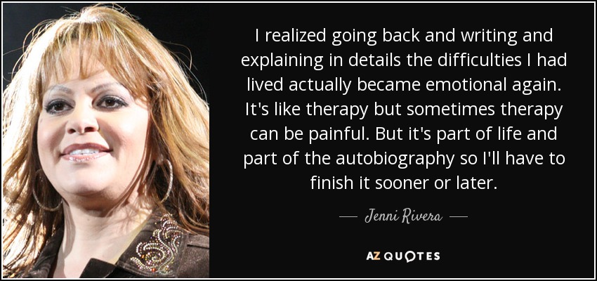 I realized going back and writing and explaining in details the difficulties I had lived actually became emotional again. It's like therapy but sometimes therapy can be painful. But it's part of life and part of the autobiography so I'll have to finish it sooner or later. - Jenni Rivera