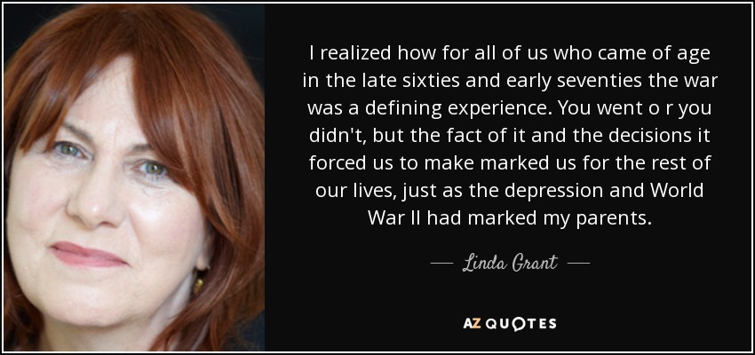 I realized how for all of us who came of age in the late sixties and early seventies the war was a defining experience. You went o r you didn't, but the fact of it and the decisions it forced us to make marked us for the rest of our lives, just as the depression and World War II had marked my parents. - Linda Grant