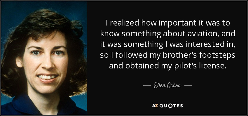 I realized how important it was to know something about aviation, and it was something I was interested in, so I followed my brother's footsteps and obtained my pilot's license. - Ellen Ochoa