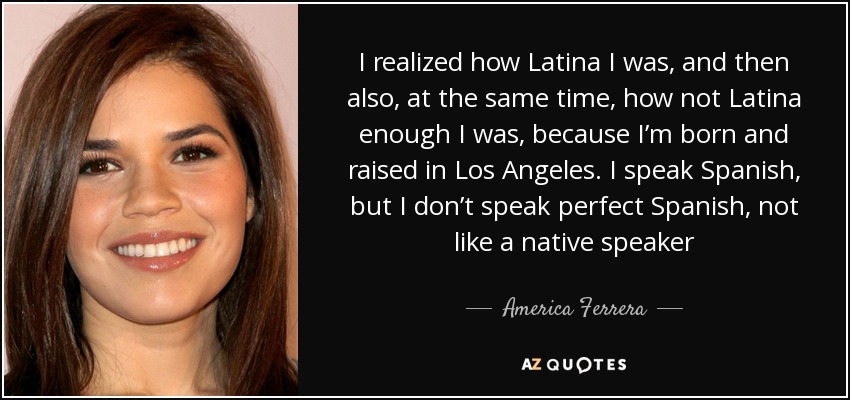 I realized how Latina I was, and then also, at the same time, how not Latina enough I was, because I’m born and raised in Los Angeles. I speak Spanish, but I don’t speak perfect Spanish, not like a native speaker - America Ferrera