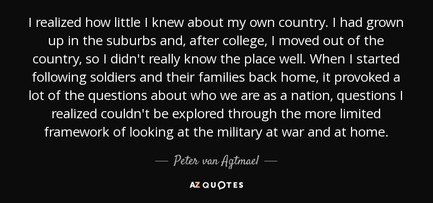 I realized how little I knew about my own country. I had grown up in the suburbs and, after college, I moved out of the country, so I didn't really know the place well. When I started following soldiers and their families back home, it provoked a lot of the questions about who we are as a nation, questions I realized couldn't be explored through the more limited framework of looking at the military at war and at home. - Peter van Agtmael