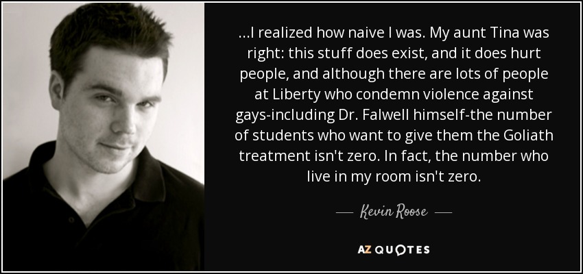 ...I realized how naive I was. My aunt Tina was right: this stuff does exist, and it does hurt people, and although there are lots of people at Liberty who condemn violence against gays-including Dr. Falwell himself-the number of students who want to give them the Goliath treatment isn't zero. In fact, the number who live in my room isn't zero. - Kevin Roose