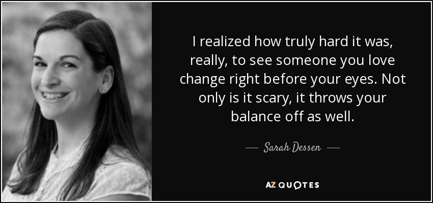 I realized how truly hard it was, really, to see someone you love change right before your eyes. Not only is it scary, it throws your balance off as well. - Sarah Dessen