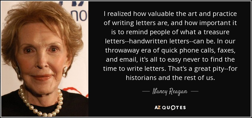 I realized how valuable the art and practice of writing letters are, and how important it is to remind people of what a treasure letters--handwritten letters--can be. In our throwaway era of quick phone calls, faxes, and email, it's all to easy never to find the time to write letters. That's a great pity--for historians and the rest of us. - Nancy Reagan