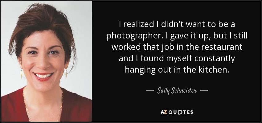 I realized I didn't want to be a photographer. I gave it up, but I still worked that job in the restaurant and I found myself constantly hanging out in the kitchen. - Sally Schneider