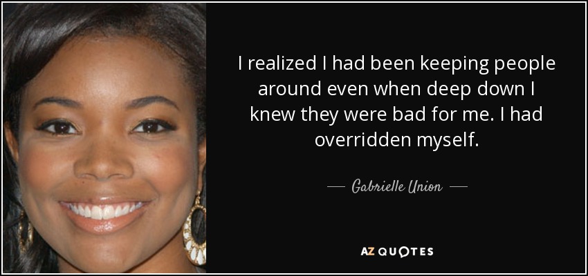 I realized I had been keeping people around even when deep down I knew they were bad for me. I had overridden myself. - Gabrielle Union