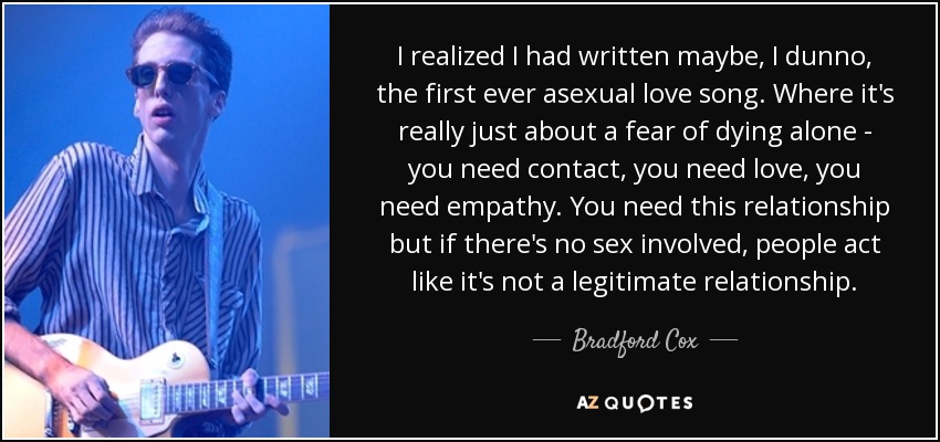 I realized I had written maybe, I dunno, the first ever asexual love song. Where it's really just about a fear of dying alone - you need contact, you need love, you need empathy. You need this relationship but if there's no sex involved, people act like it's not a legitimate relationship. - Bradford Cox